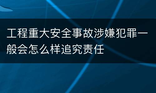 工程重大安全事故涉嫌犯罪一般会怎么样追究责任