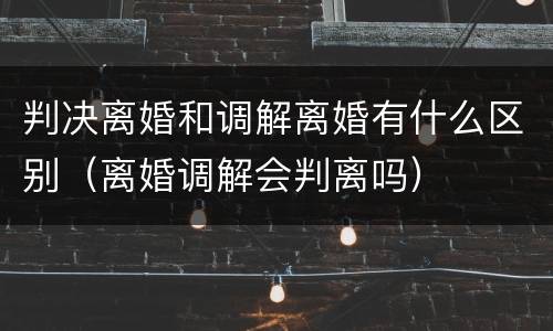 判决离婚和调解离婚有什么区别（离婚调解会判离吗）