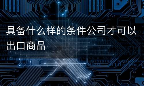具备什么样的条件公司才可以出口商品