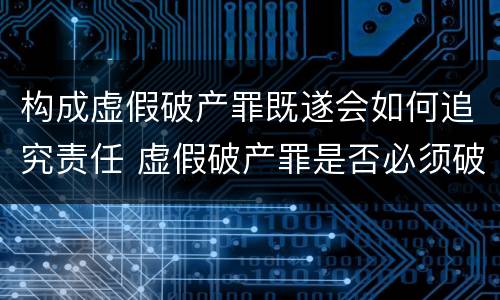 构成虚假破产罪既遂会如何追究责任 虚假破产罪是否必须破产