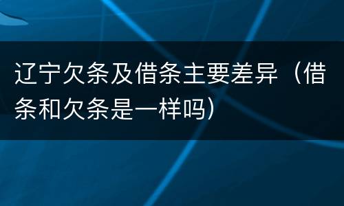 辽宁欠条及借条主要差异（借条和欠条是一样吗）
