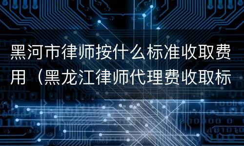 黑河市律师按什么标准收取费用（黑龙江律师代理费收取标准）