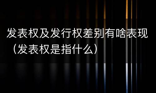 发表权及发行权差别有啥表现（发表权是指什么）