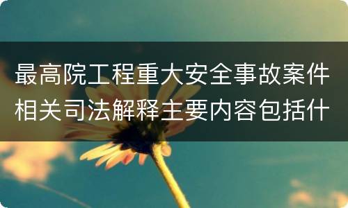 最高院工程重大安全事故案件相关司法解释主要内容包括什么