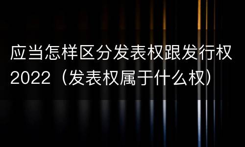 应当怎样区分发表权跟发行权2022（发表权属于什么权）