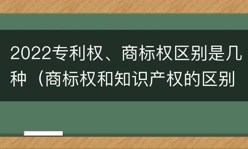 2022专利权、商标权区别是几种（商标权和知识产权的区别）