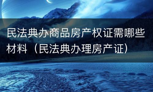 民法典办商品房产权证需哪些材料（民法典办理房产证）