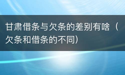 甘肃借条与欠条的差别有啥（欠条和借条的不同）