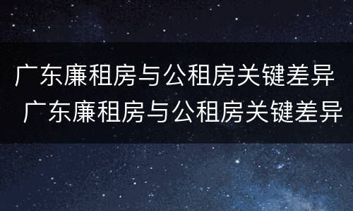 广东廉租房与公租房关键差异 广东廉租房与公租房关键差异大吗