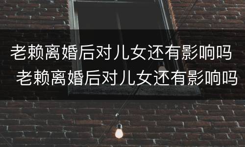 老赖离婚后对儿女还有影响吗 老赖离婚后对儿女还有影响吗知乎