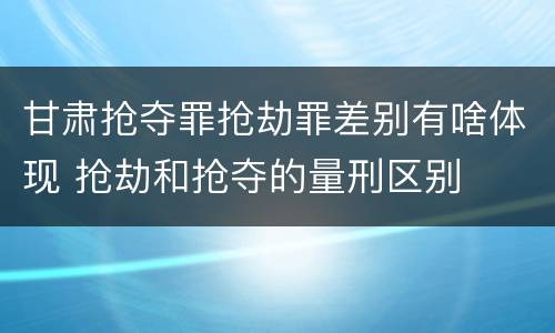 甘肃抢夺罪抢劫罪差别有啥体现 抢劫和抢夺的量刑区别