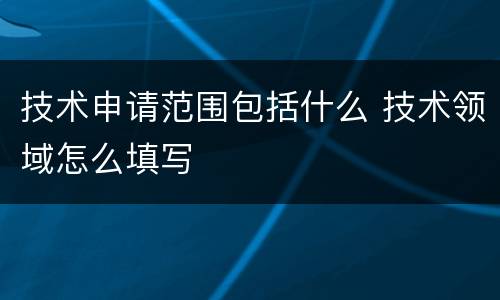 技术申请范围包括什么 技术领域怎么填写