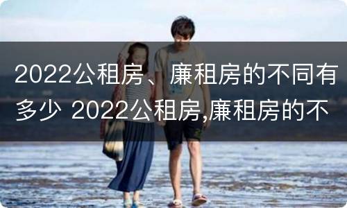 2022公租房、廉租房的不同有多少 2022公租房,廉租房的不同有多少个