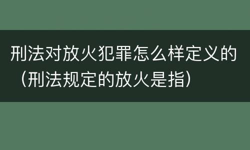 刑法对放火犯罪怎么样定义的（刑法规定的放火是指）