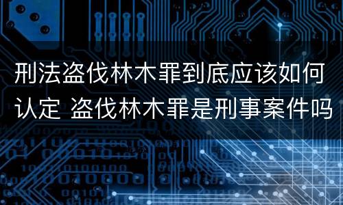 刑法盗伐林木罪到底应该如何认定 盗伐林木罪是刑事案件吗