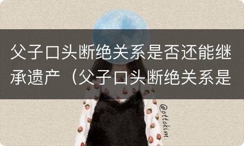 父子口头断绝关系是否还能继承遗产（父子口头断绝关系是否还能继承遗产呢）