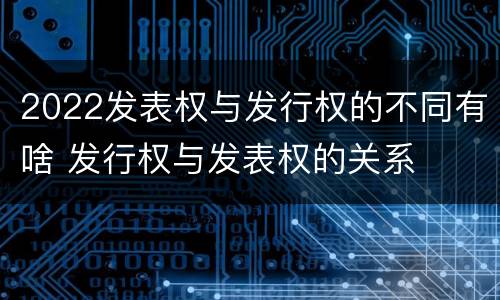 2022发表权与发行权的不同有啥 发行权与发表权的关系