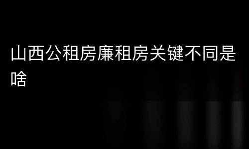 山西公租房廉租房关键不同是啥
