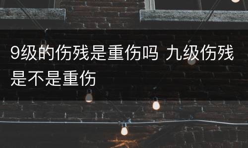 9级的伤残是重伤吗 九级伤残是不是重伤