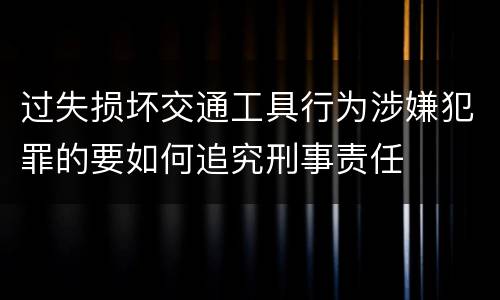 过失损坏交通工具行为涉嫌犯罪的要如何追究刑事责任