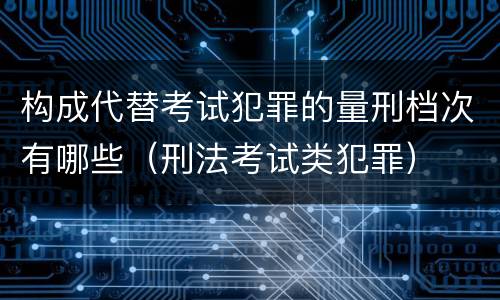 构成代替考试犯罪的量刑档次有哪些（刑法考试类犯罪）
