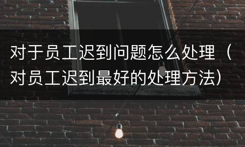 对于员工迟到问题怎么处理（对员工迟到最好的处理方法）