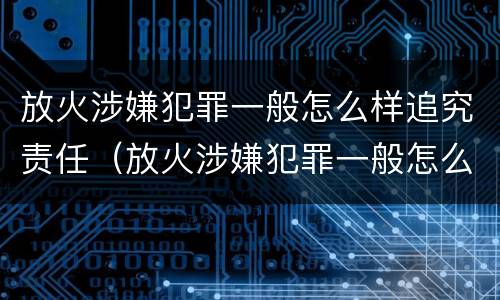 放火涉嫌犯罪一般怎么样追究责任（放火涉嫌犯罪一般怎么样追究责任呢）