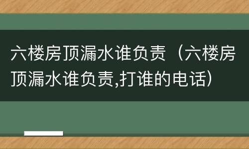 六楼房顶漏水谁负责（六楼房顶漏水谁负责,打谁的电话）