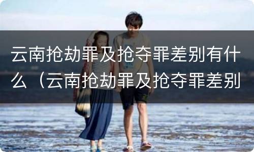 云南抢劫罪及抢夺罪差别有什么（云南抢劫罪及抢夺罪差别有什么不同）