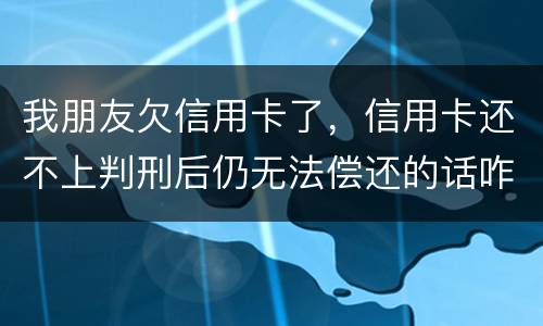 我朋友欠信用卡了，信用卡还不上判刑后仍无法偿还的话咋办呢