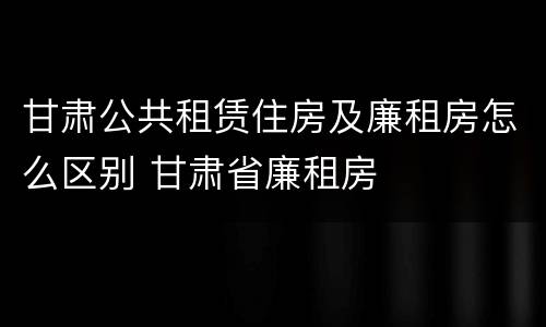 甘肃公共租赁住房及廉租房怎么区别 甘肃省廉租房