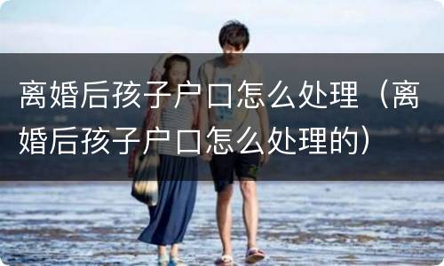 离婚后孩子户口怎么处理（离婚后孩子户口怎么处理的）