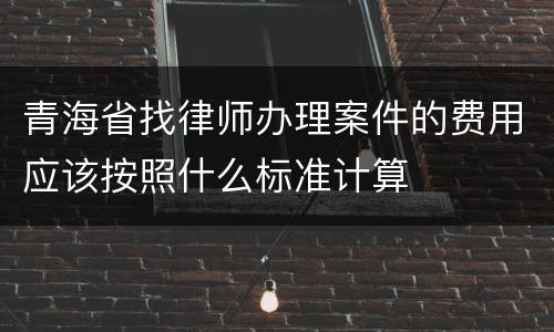 青海省找律师办理案件的费用应该按照什么标准计算