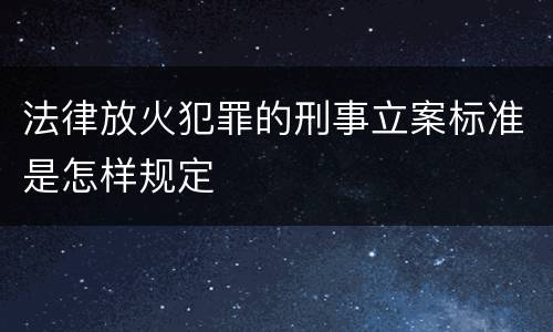 法律放火犯罪的刑事立案标准是怎样规定