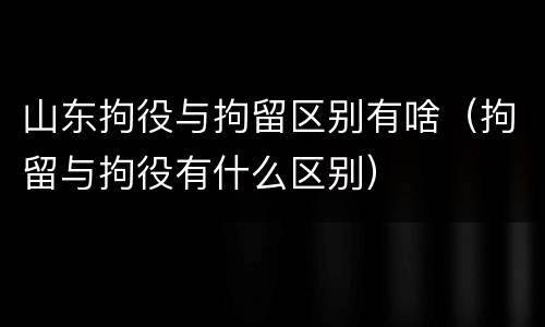 山东拘役与拘留区别有啥（拘留与拘役有什么区别）