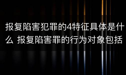 报复陷害犯罪的4特征具体是什么 报复陷害罪的行为对象包括哪些人?