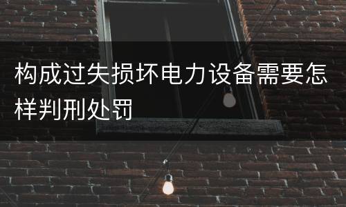 构成过失损坏电力设备需要怎样判刑处罚