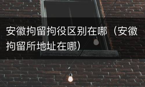安徽拘留拘役区别在哪（安徽拘留所地址在哪）