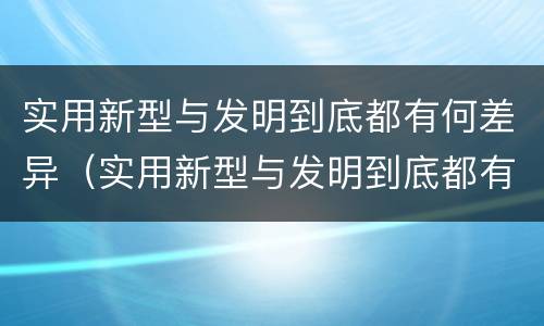 实用新型与发明到底都有何差异（实用新型与发明到底都有何差异和不足）