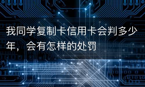 我同学复制卡信用卡会判多少年，会有怎样的处罚