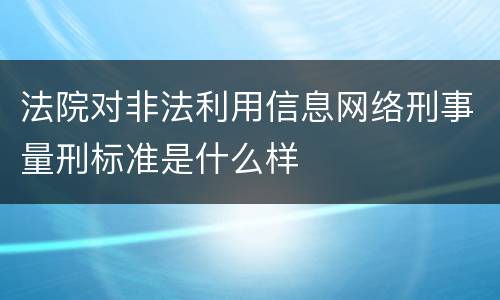 法院对非法利用信息网络刑事量刑标准是什么样