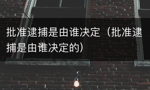 批准逮捕是由谁决定（批准逮捕是由谁决定的）