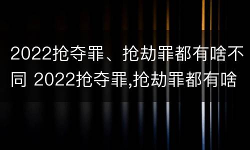 2022抢夺罪、抢劫罪都有啥不同 2022抢夺罪,抢劫罪都有啥不同呢