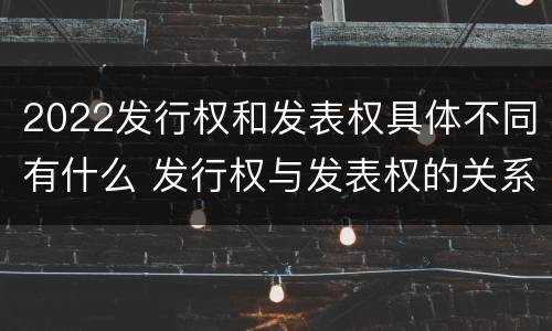 2022发行权和发表权具体不同有什么 发行权与发表权的关系