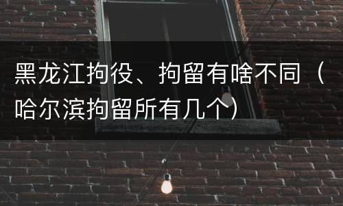 黑龙江拘役、拘留有啥不同（哈尔滨拘留所有几个）