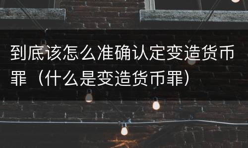 到底该怎么准确认定变造货币罪（什么是变造货币罪）