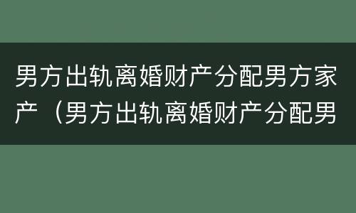 男方出轨离婚财产分配男方家产（男方出轨离婚财产分配男方家产怎么办）