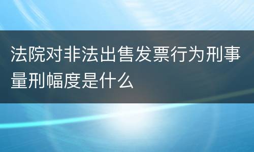 法院对非法出售发票行为刑事量刑幅度是什么