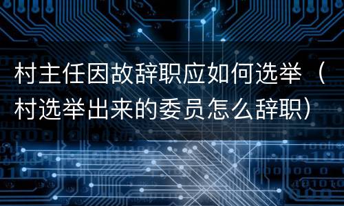 村主任因故辞职应如何选举（村选举出来的委员怎么辞职）
