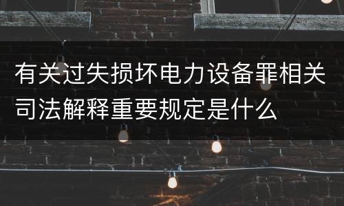 有关过失损坏电力设备罪相关司法解释重要规定是什么